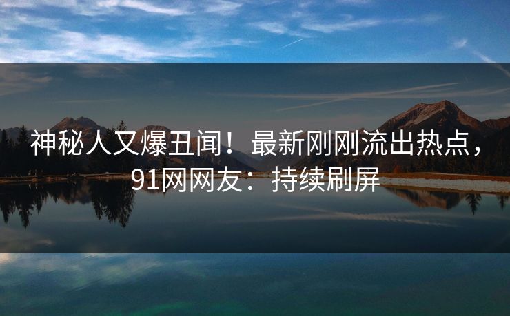 神秘人又爆丑闻！最新刚刚流出热点，91网网友：持续刷屏