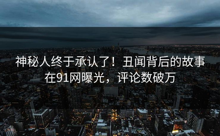 神秘人终于承认了！丑闻背后的故事在91网曝光，评论数破万