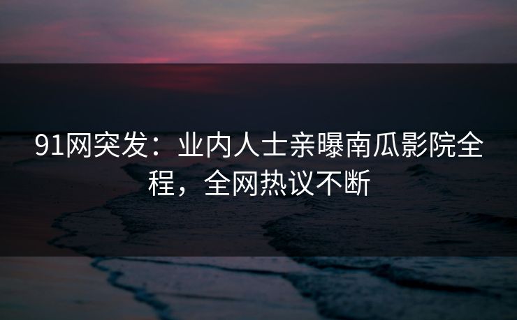 91网突发：业内人士亲曝南瓜影院全程，全网热议不断