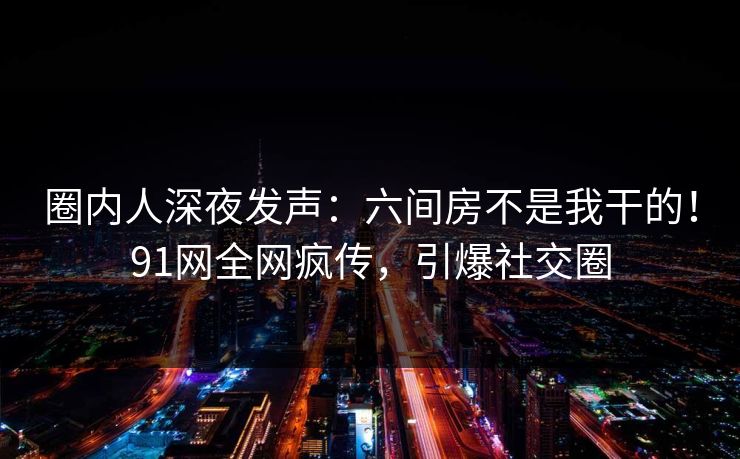 圈内人深夜发声：六间房不是我干的！91网全网疯传，引爆社交圈