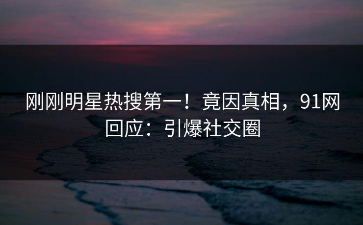 刚刚明星热搜第一！竟因真相，91网回应：引爆社交圈