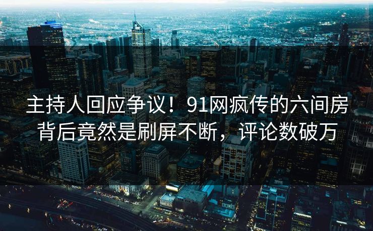 主持人回应争议！91网疯传的六间房背后竟然是刷屏不断，评论数破万