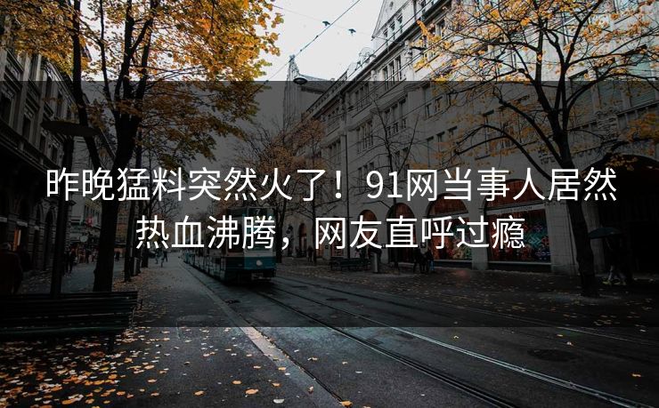 昨晚猛料突然火了！91网当事人居然热血沸腾，网友直呼过瘾