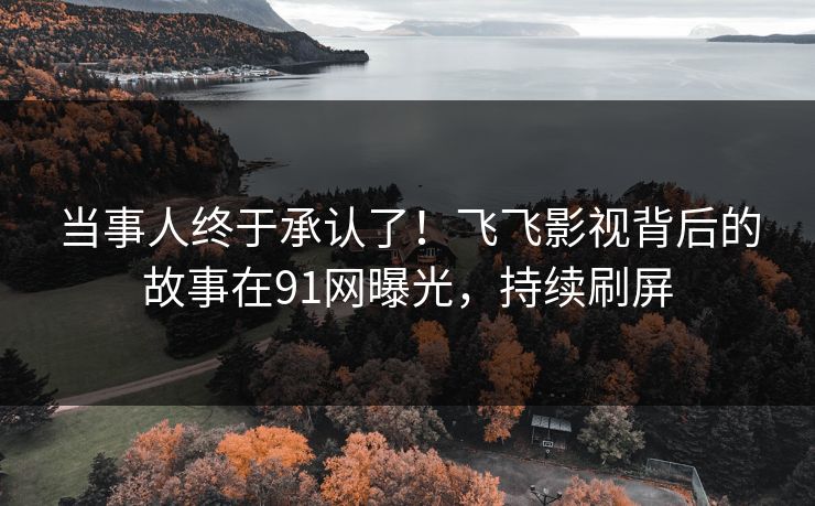 当事人终于承认了！飞飞影视背后的故事在91网曝光，持续刷屏