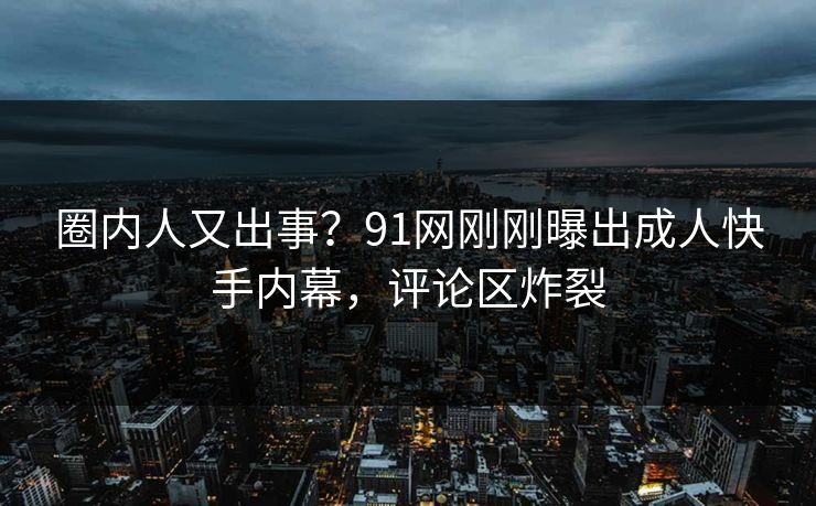 圈内人又出事？91网刚刚曝出成人快手内幕，评论区炸裂