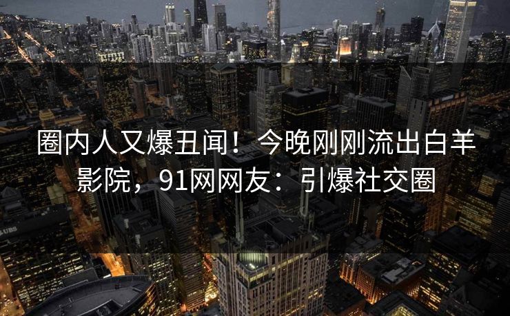 圈内人又爆丑闻！今晚刚刚流出白羊影院，91网网友：引爆社交圈
