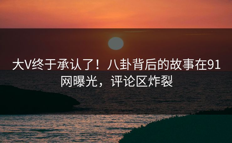 大V终于承认了！八卦背后的故事在91网曝光，评论区炸裂
