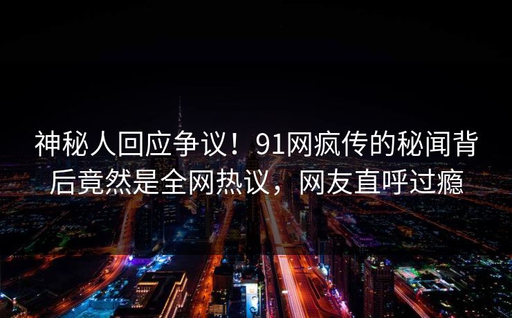 神秘人回应争议！91网疯传的秘闻背后竟然是全网热议，网友直呼过瘾