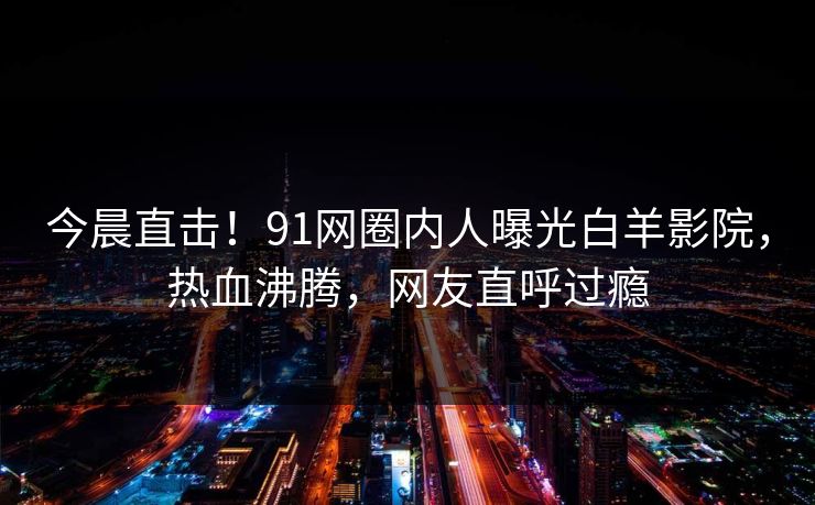 今晨直击！91网圈内人曝光白羊影院，热血沸腾，网友直呼过瘾