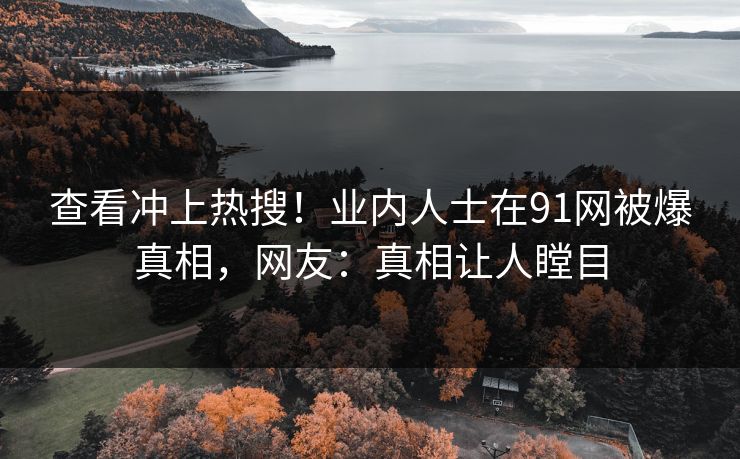 查看冲上热搜！业内人士在91网被爆真相，网友：真相让人瞠目