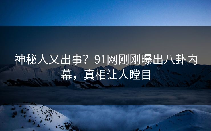 神秘人又出事？91网刚刚曝出八卦内幕，真相让人瞠目