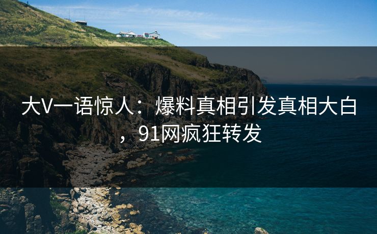 大V一语惊人：爆料真相引发真相大白，91网疯狂转发