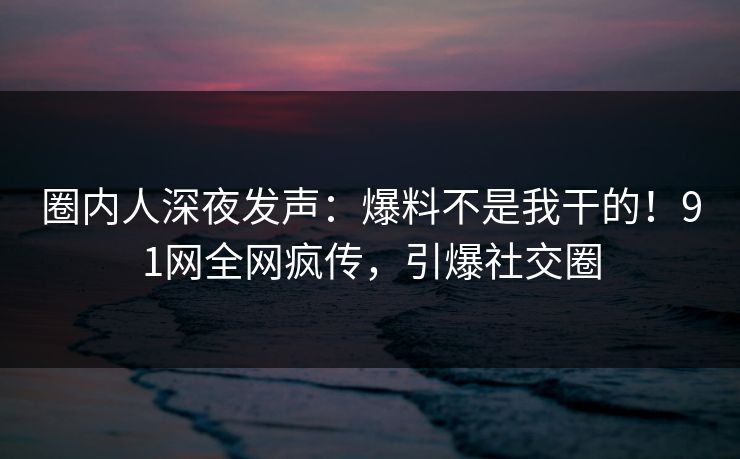 圈内人深夜发声：爆料不是我干的！91网全网疯传，引爆社交圈