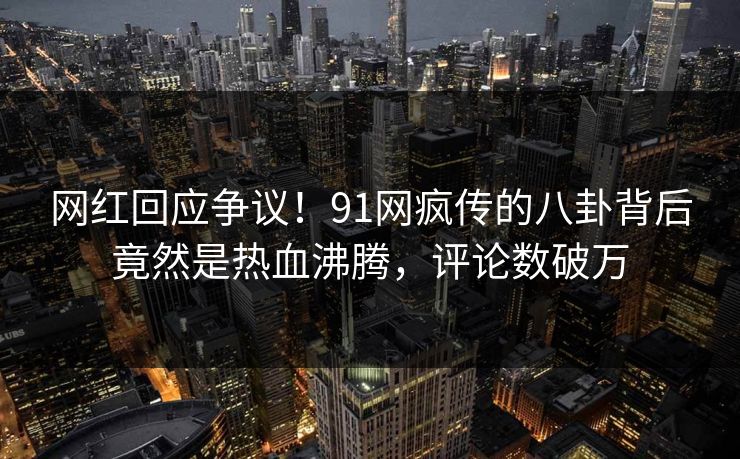 网红回应争议！91网疯传的八卦背后竟然是热血沸腾，评论数破万