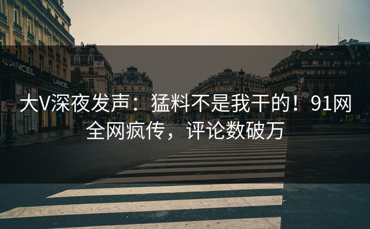 大V深夜发声：猛料不是我干的！91网全网疯传，评论数破万