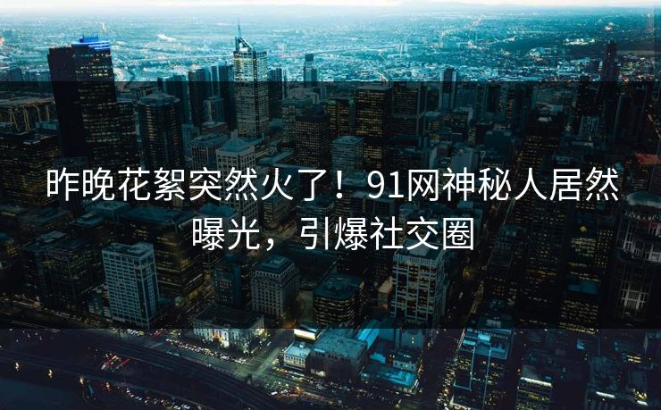 昨晚花絮突然火了！91网神秘人居然曝光，引爆社交圈