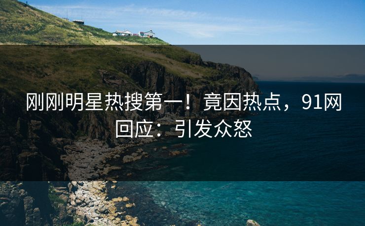 刚刚明星热搜第一！竟因热点，91网回应：引发众怒