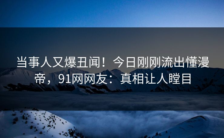 当事人又爆丑闻！今日刚刚流出懂漫帝，91网网友：真相让人瞠目