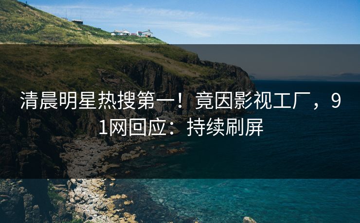 清晨明星热搜第一！竟因影视工厂，91网回应：持续刷屏