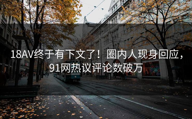 18AV终于有下文了！圈内人现身回应，91网热议评论数破万