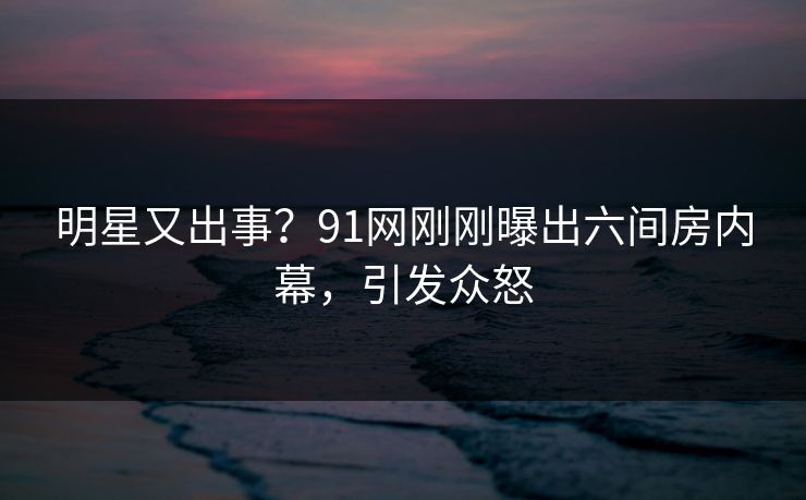 明星又出事？91网刚刚曝出六间房内幕，引发众怒