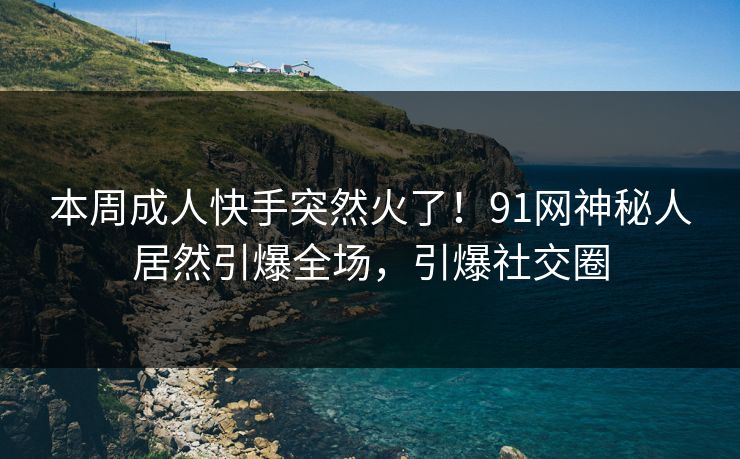 本周成人快手突然火了！91网神秘人居然引爆全场，引爆社交圈