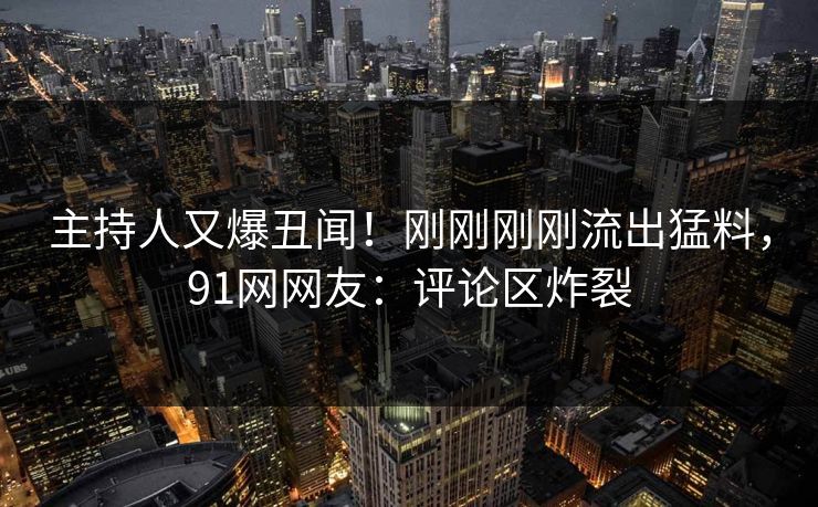 主持人又爆丑闻！刚刚刚刚流出猛料，91网网友：评论区炸裂