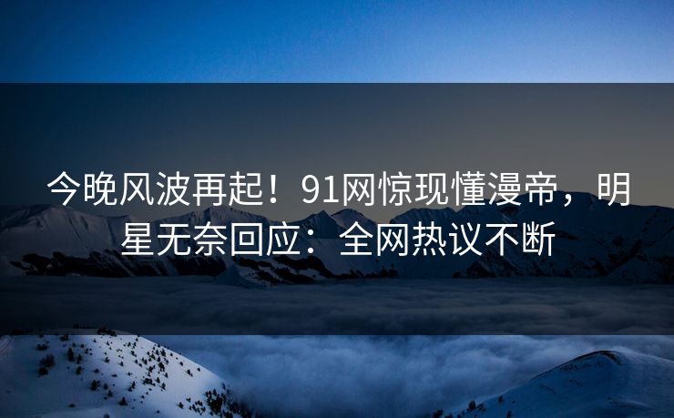 今晚风波再起！91网惊现懂漫帝，明星无奈回应：全网热议不断