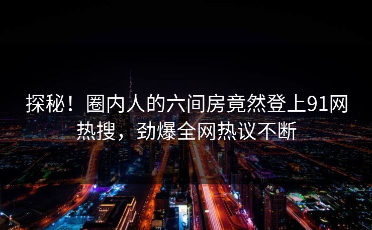 探秘！圈内人的六间房竟然登上91网热搜，劲爆全网热议不断