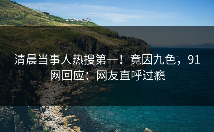 清晨当事人热搜第一！竟因九色，91网回应：网友直呼过瘾