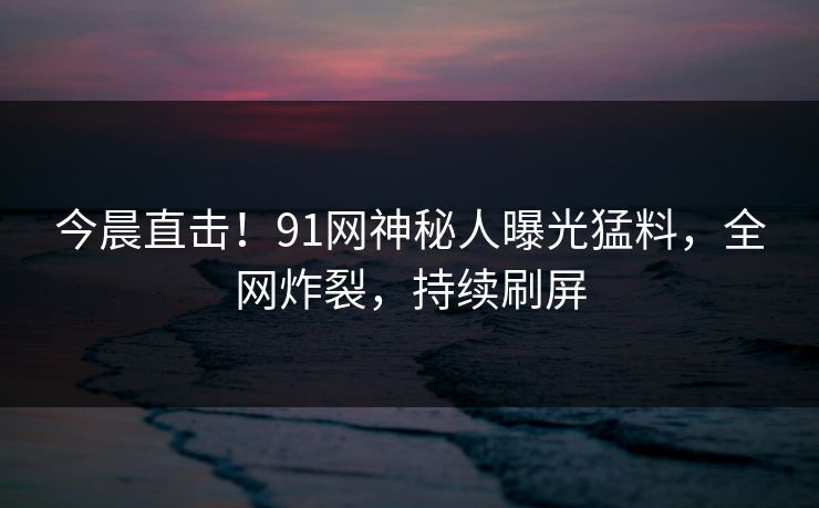 今晨直击！91网神秘人曝光猛料，全网炸裂，持续刷屏
