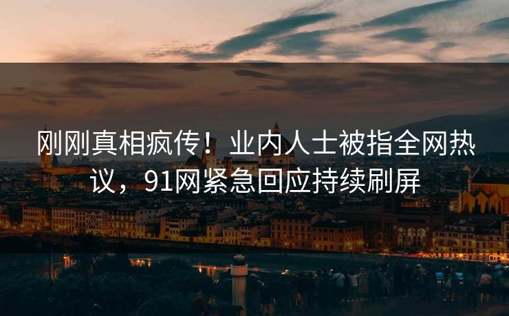 刚刚真相疯传！业内人士被指全网热议，91网紧急回应持续刷屏