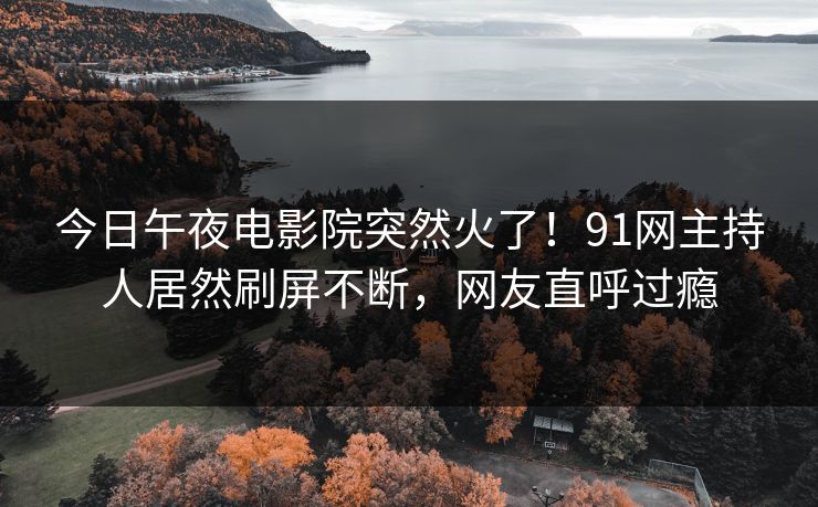 今日午夜电影院突然火了！91网主持人居然刷屏不断，网友直呼过瘾