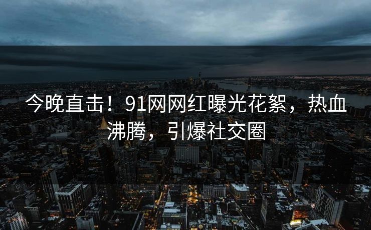 今晚直击！91网网红曝光花絮，热血沸腾，引爆社交圈