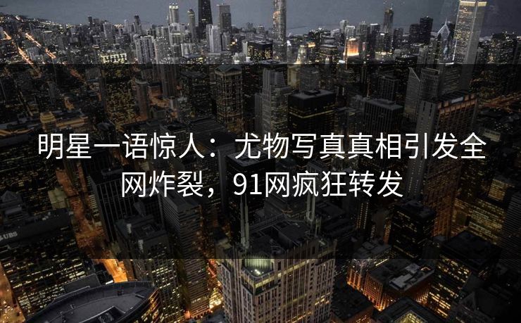 明星一语惊人：尤物写真真相引发全网炸裂，91网疯狂转发