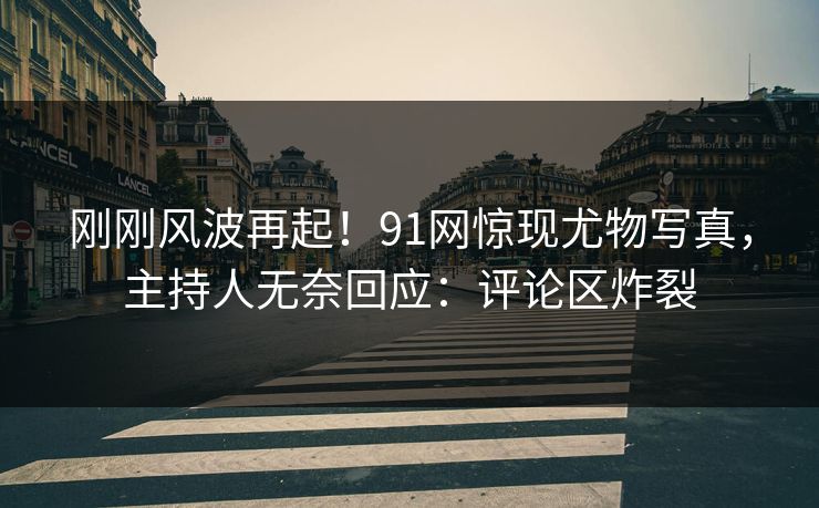 刚刚风波再起！91网惊现尤物写真，主持人无奈回应：评论区炸裂