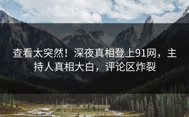 查看太突然！深夜真相登上91网，主持人真相大白，评论区炸裂