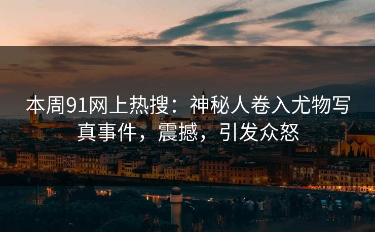 本周91网上热搜：神秘人卷入尤物写真事件，震撼，引发众怒