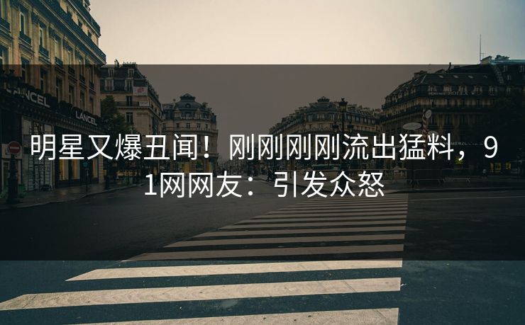 明星又爆丑闻！刚刚刚刚流出猛料，91网网友：引发众怒