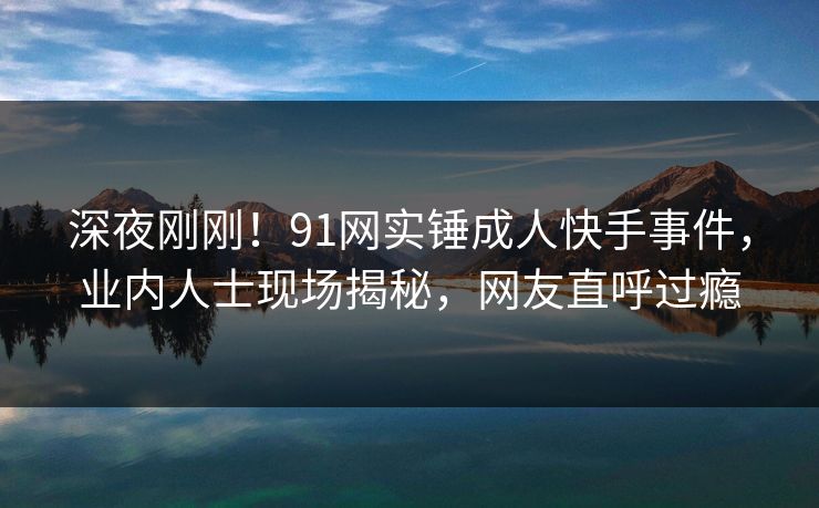 深夜刚刚！91网实锤成人快手事件，业内人士现场揭秘，网友直呼过瘾