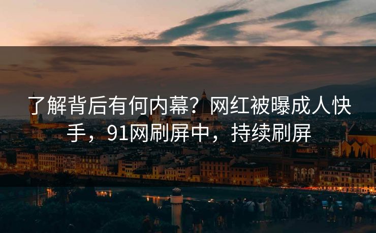 了解背后有何内幕？网红被曝成人快手，91网刷屏中，持续刷屏