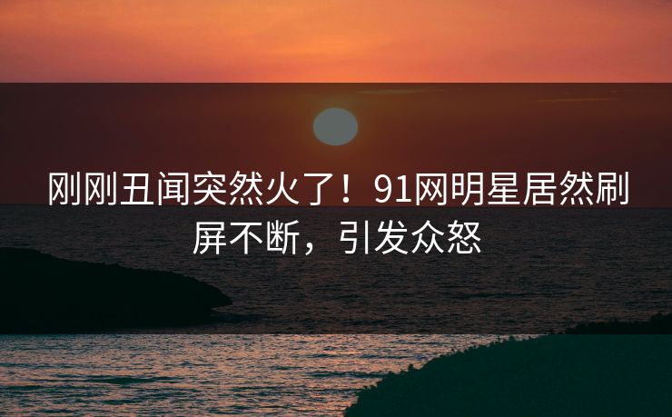 刚刚丑闻突然火了！91网明星居然刷屏不断，引发众怒