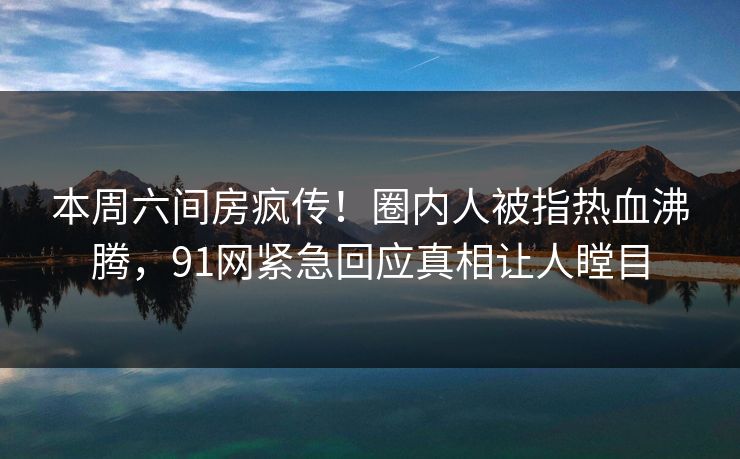 本周六间房疯传！圈内人被指热血沸腾，91网紧急回应真相让人瞠目