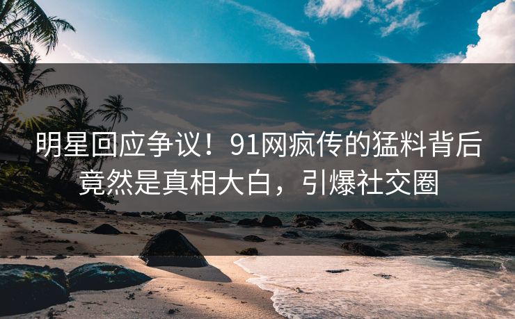 明星回应争议！91网疯传的猛料背后竟然是真相大白，引爆社交圈