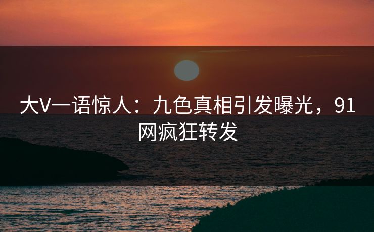 大V一语惊人：九色真相引发曝光，91网疯狂转发