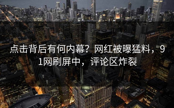 点击背后有何内幕？网红被曝猛料，91网刷屏中，评论区炸裂