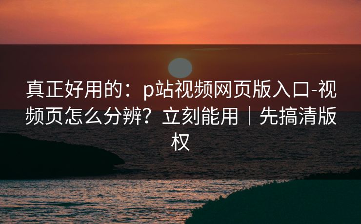 真正好用的：p站视频网页版入口-视频页怎么分辨？立刻能用｜先搞清版权