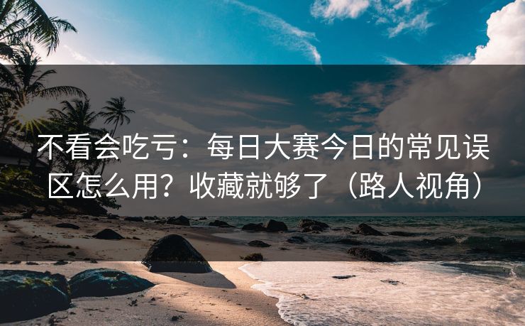 不看会吃亏：每日大赛今日的常见误区怎么用？收藏就够了（路人视角）