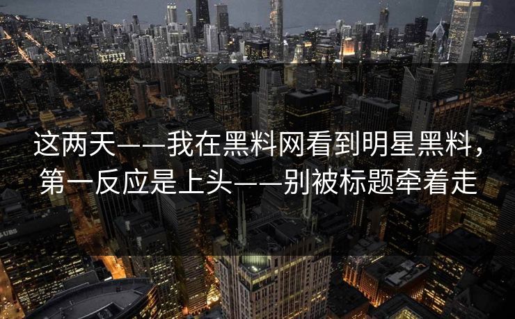 这两天——我在黑料网看到明星黑料，第一反应是上头——别被标题牵着走