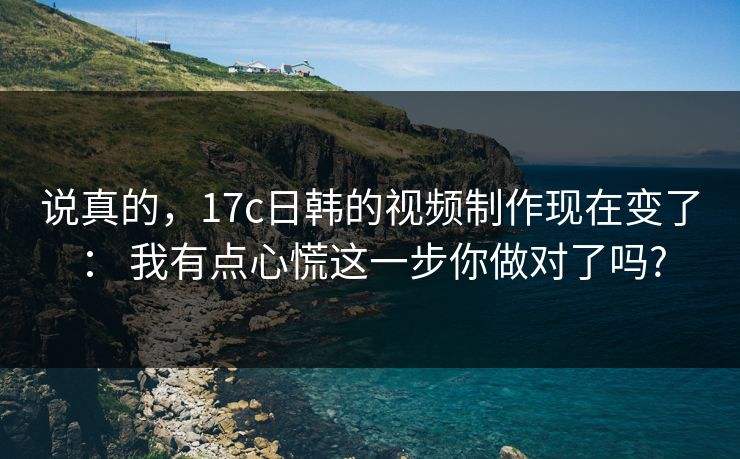 说真的，17c日韩的视频制作现在变了： 我有点心慌这一步你做对了吗?
